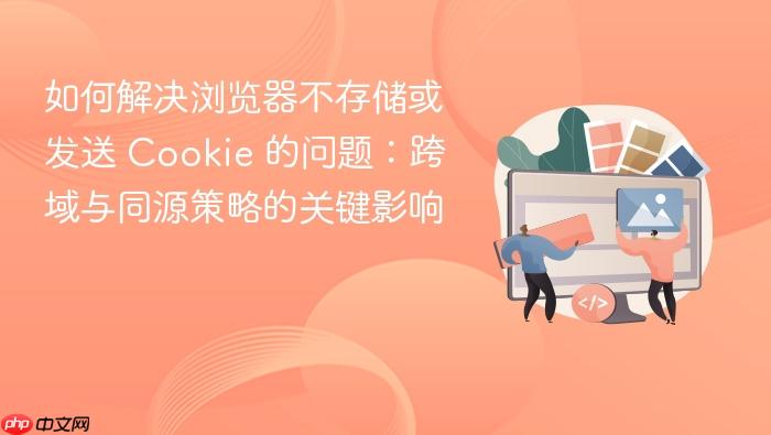 如何解决浏览器不存储或发送 Cookie 的问题:跨域与同源策略的关键影响