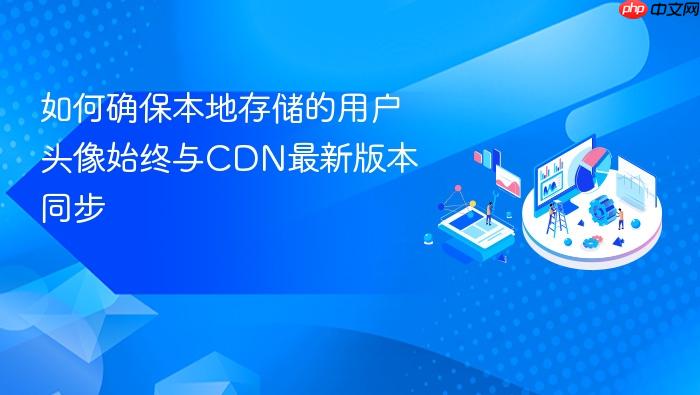 如何确保本地存储的用户头像始终与CDN最新版本同步