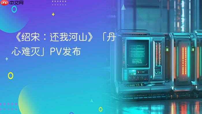 《绍宋:还我河山》「丹心难灭」pv发布