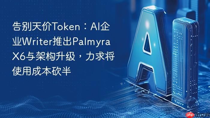 告别天价token:ai企业writer推出palmyra x6与架构升级,力求将使用成本砍半