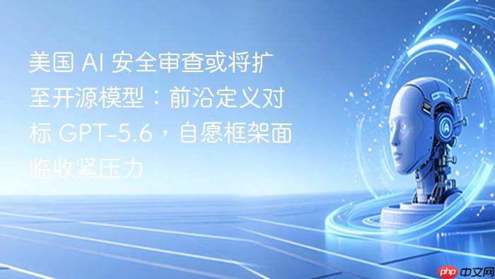 美国 ai 安全审查或将扩至开源模型:前沿定义对标 gpt-5.6,自愿框架面临收紧压力