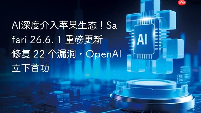 ai深度介入苹果生态!safari 26.6. 1 重磅更新修复 22 个漏洞,openai立下首功