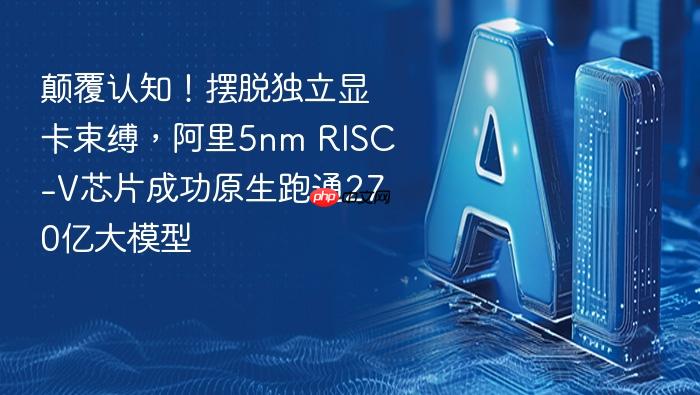 颠覆认知!摆脱独立显卡束缚,阿里5nm risc-v芯片成功原生跑通270亿大模型