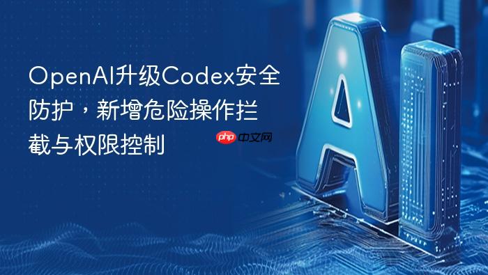 openai升级codex安全防护,新增危险操作拦截与权限控制