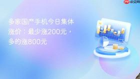 多家国产手机今日集体涨价：最少涨200元，多的涨800元