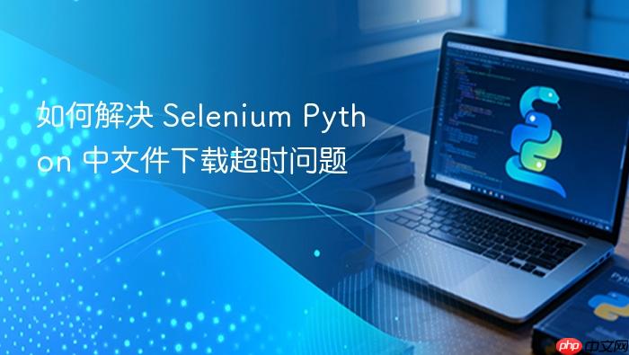 如何解决 Selenium Python 中文件下载超时问题