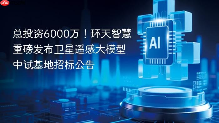 总投资6000万！环天智慧重磅发布卫星遥感大模型中试基地招标公告
