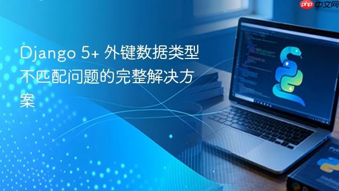 Django 5+ 外键数据类型不匹配问题的完整解决方案
