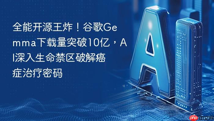 全能开源王炸!谷歌gemma下载量突破10亿,ai深入生命禁区破解癌症治疗密码