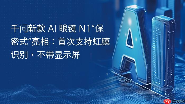 千问新款 ai 眼镜 n1“保密式”亮相:首次支持虹膜识别,不带显示屏