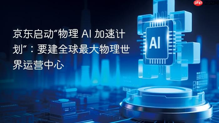 京东启动“物理 ai 加速计划”:要建全球最大物理世界运营中心