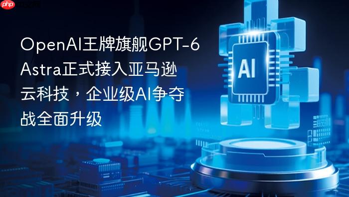 openai王牌旗舰gpt-6 astra正式接入亚马逊云科技,企业级ai争夺战全面升级
