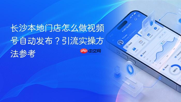长沙本地门店怎么做视频号自动发布?引流实操方法参考