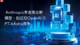Anthropic考虑推出新模型，拟应对OpenAI GPT-6Astra竞争