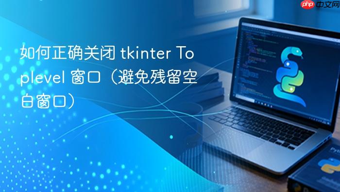 如何正确关闭 tkinter Toplevel 窗口(避免残留空白窗口)