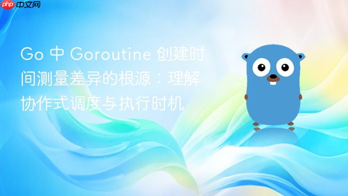 Go 中 Goroutine 创建时间测量差异的根源:理解协作式调度与执行时机