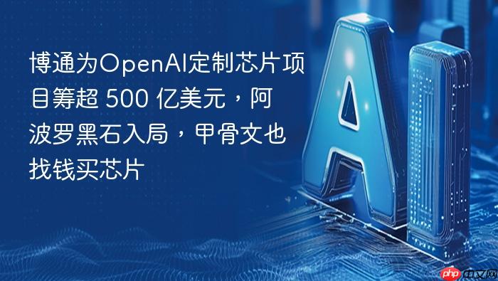 博通为openai定制芯片项目筹超 500 亿美元,阿波罗黑石入局,甲骨文也找钱买芯片