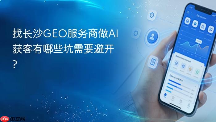 找长沙geo服务商做ai获客有哪些坑需要避开?