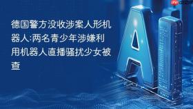 德国警方没收涉案人形机器人:两名青少年涉嫌利用机器人直播骚扰少女被查