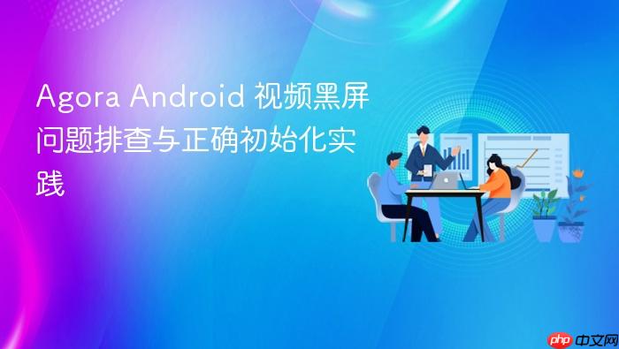 Agora Android 视频黑屏问题排查与正确初始化实践