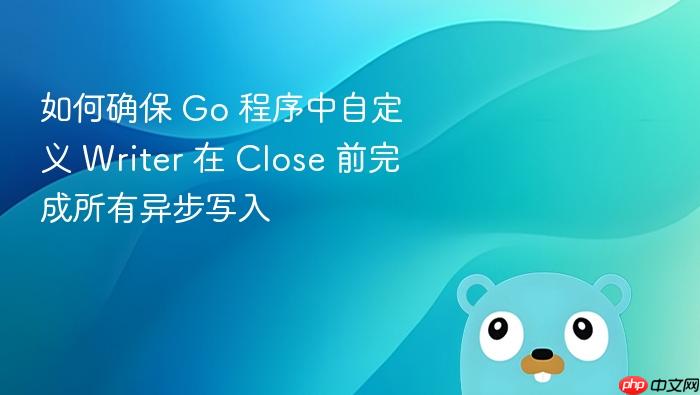 如何确保 Go 程序中自定义 Writer 在 Close 前完成所有异步写入