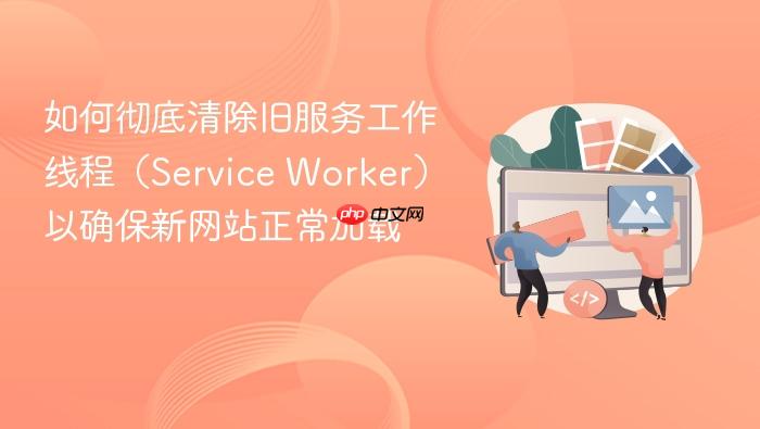 如何彻底清除旧服务工作线程(Service Worker)以确保新网站正常加载