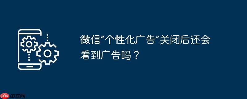 微信“个性化广告”关闭后还会看到广告吗？