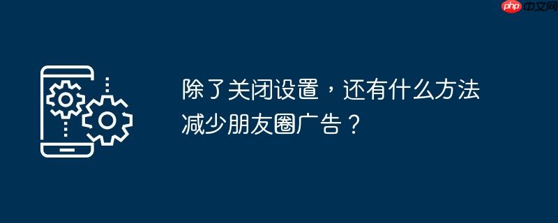 除了关闭设置,还有什么方法减少朋友圈广告?