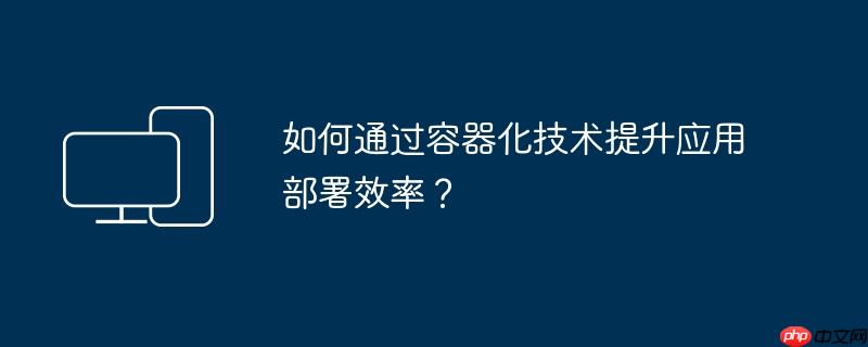 如何通过容器化技术提升应用部署效率？