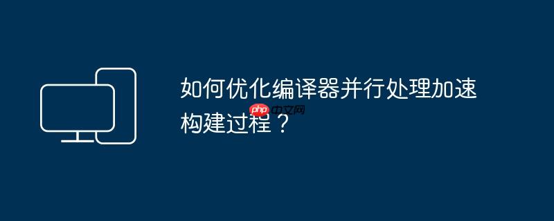 如何优化编译器并行处理加速构建过程?