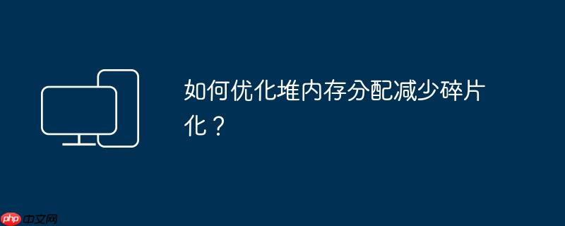 如何优化堆内存分配减少碎片化?