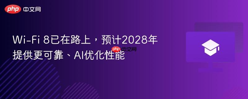 wi-fi 8已在路上,预计2028年提供更可靠、ai优化性能