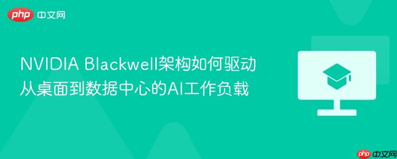 nvidia blackwell架构如何驱动从桌面到数据中心的ai工作负载