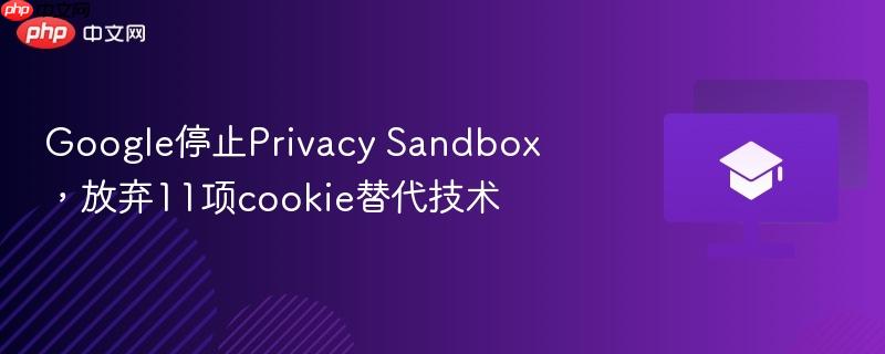 google停止privacy sandbox,放弃11项cookie替代技术