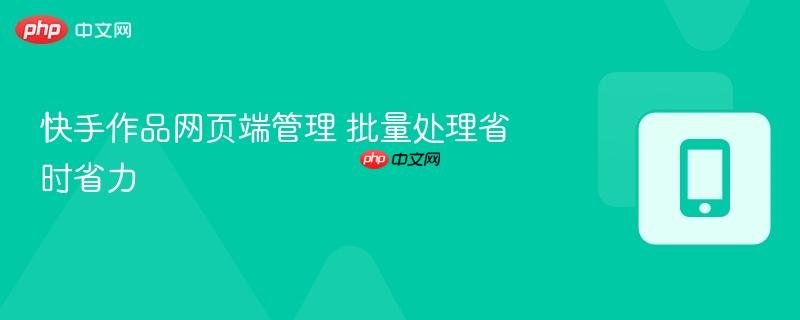 快手作品网页端管理 批量处理省时省力