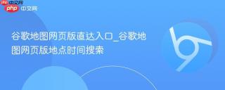 谷歌地图网页版直达入口_谷歌地图网页版地点时间搜索