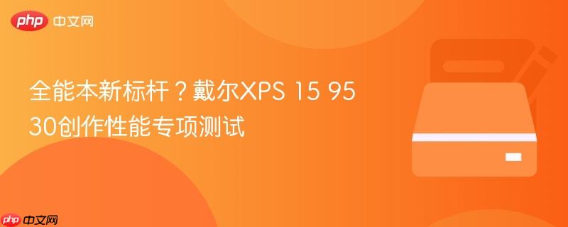 全能本新标杆？戴尔xps 15 9530创作性能专项测试