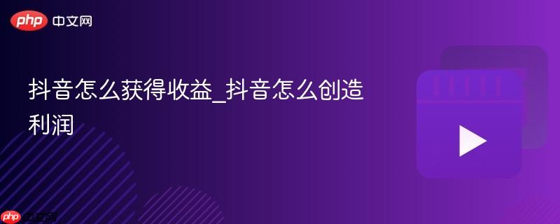 抖音怎么获得收益_抖音怎么创造利润