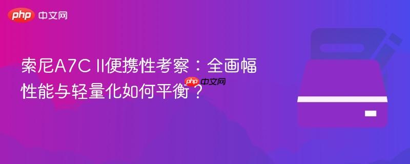 索尼a7c ii便携性考察:全画幅性能与轻量化如何平衡?