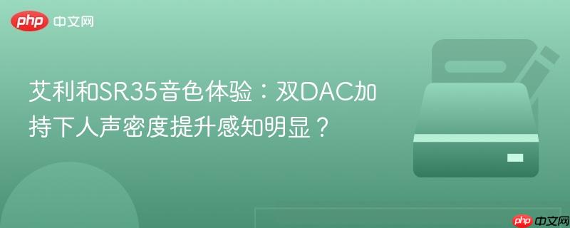 艾利和sr35音色体验:双dac加持下人声密度提升感知明显?