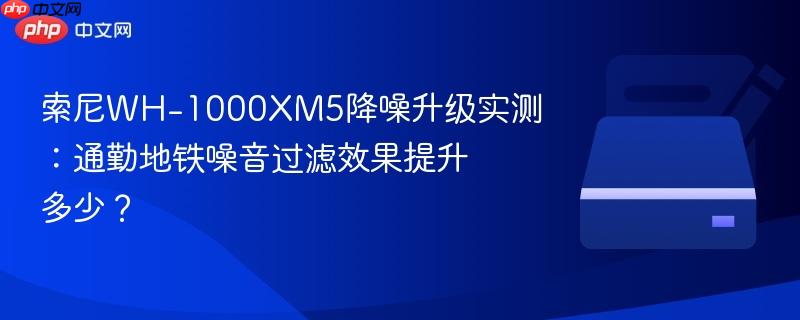 索尼wh-1000xm5降噪升级实测:通勤地铁噪音过滤效果提升多少?