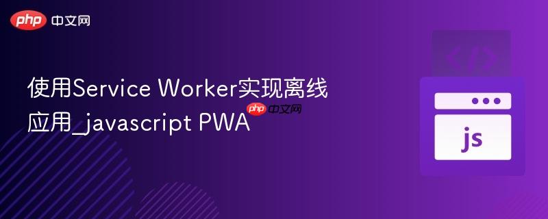 使用service worker实现离线应用_javascript pwa