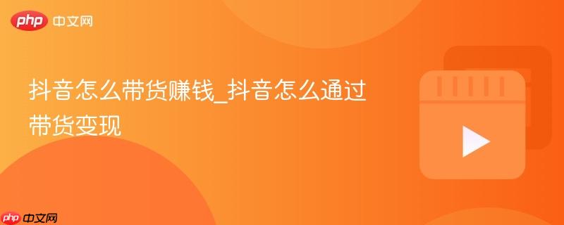 抖音怎么带货赚钱_抖音怎么通过带货变现