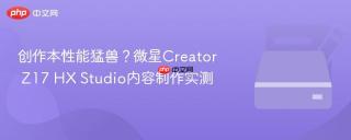 创作本性能猛兽？微星Creator Z17 HX Studio内容制作实测