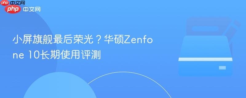 小屏旗舰最后荣光？华硕zenfone 10长期使用评测