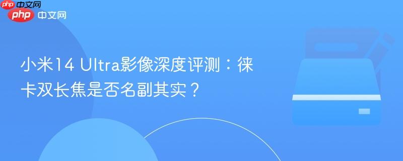 小米14 ultra影像深度评测:徕卡双长焦是否名副其实?
