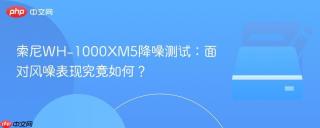 索尼WH-1000XM5降噪测试：面对风噪表现究竟如何？