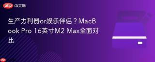 生产力利器or娱乐伴侣？MacBook Pro 16英寸M2 Max全面对比