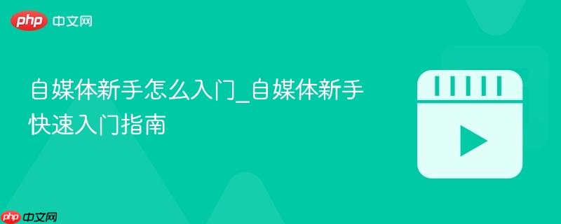 自媒体新手怎么入门_自媒体新手快速入门指南