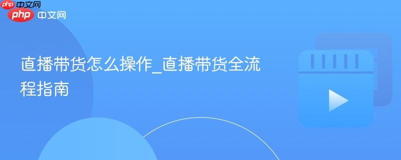直播带货怎么操作_直播带货全流程指南